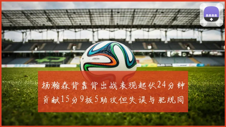 杨瀚森背靠背出战表现起伏24分钟贡献15分9板5助攻但失误与犯规同样引人关注