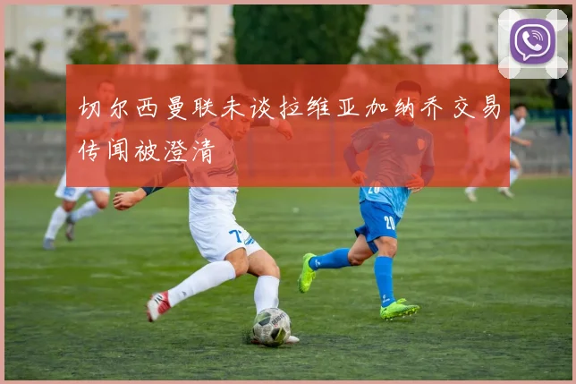 切尔西曼联未谈拉维亚加纳乔交易传闻被澄清