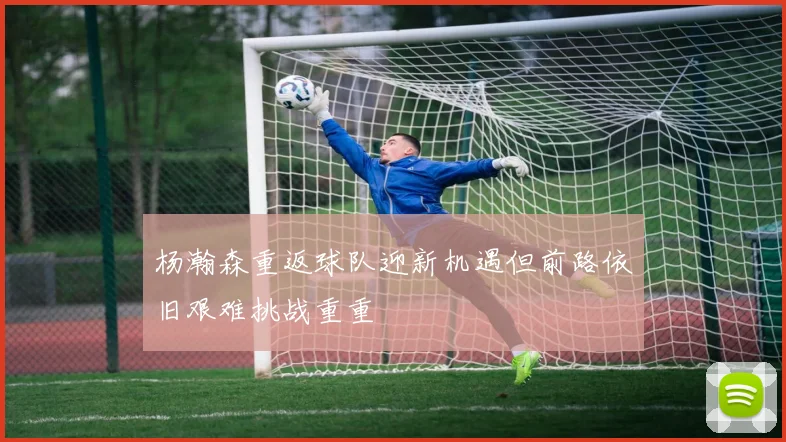 杨瀚森重返球队迎新机遇但前路依旧艰难挑战重重