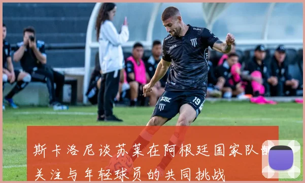 斯卡洛尼谈苏莱在阿根廷国家队的关注与年轻球员的共同挑战