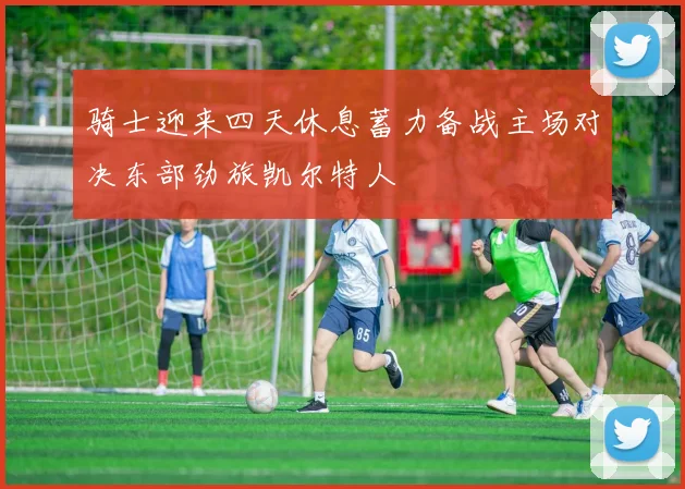 骑士迎来四天休息蓄力备战主场对决东部劲旅凯尔特人