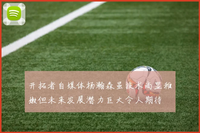开拓者自媒体杨瀚森虽技术尚显稚嫩但未来发展潜力巨大令人期待