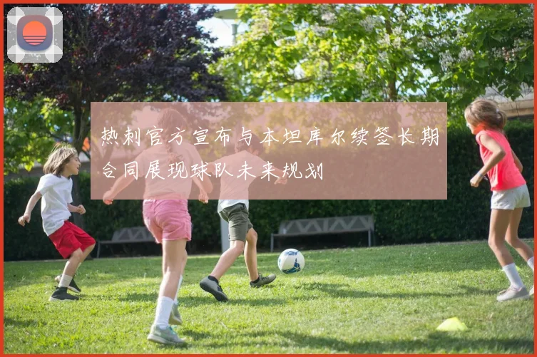 热刺官方宣布与本坦库尔续签长期合同展现球队未来规划