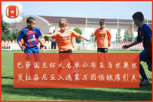 巴萨国王杯大名单公布亚马尔奥尔莫拉菲尼亚入选莱万因伤缺席引关注