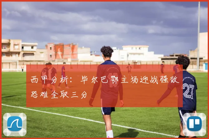 西甲分析：毕尔巴鄂主场迎战强敌恐难全取三分