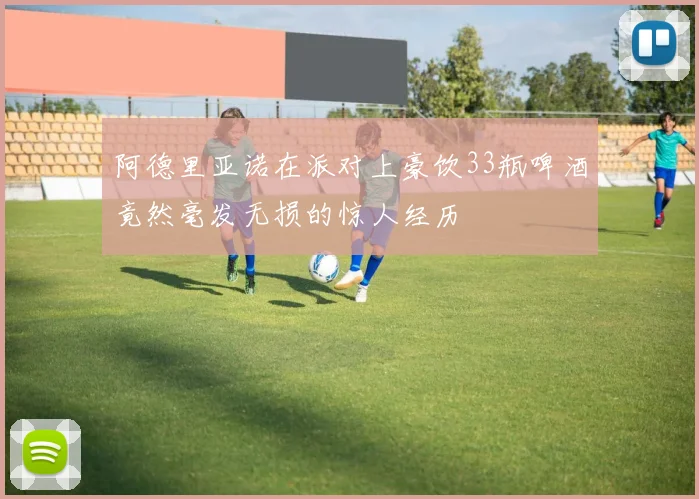 阿德里亚诺在派对上豪饮33瓶啤酒竟然毫发无损的惊人经历