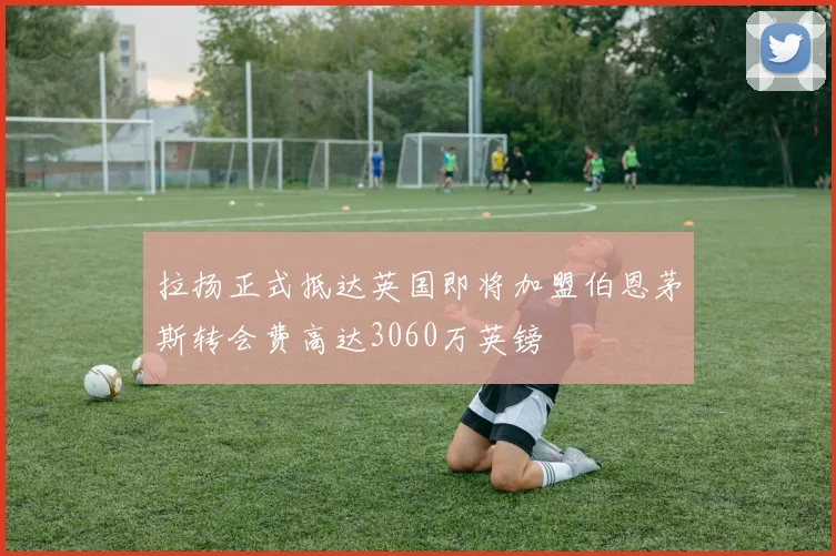 拉扬正式抵达英国即将加盟伯恩茅斯转会费高达3060万英镑