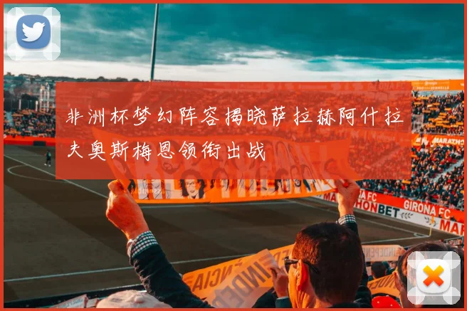 非洲杯梦幻阵容揭晓萨拉赫阿什拉夫奥斯梅恩领衔出战