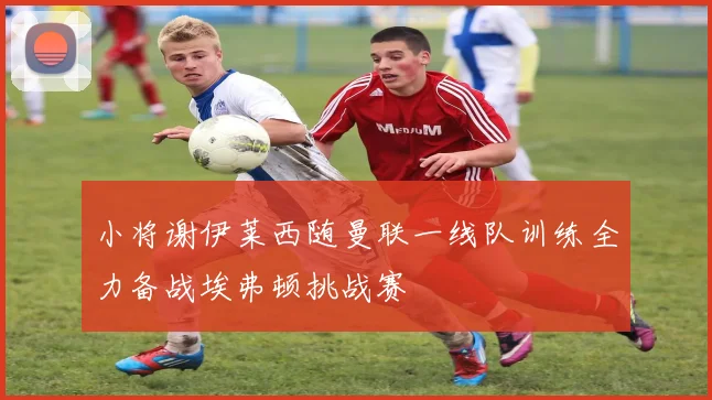 小将谢伊莱西随曼联一线队训练全力备战埃弗顿挑战赛