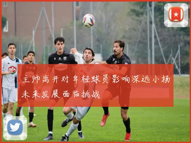 主帅离开对年轻球员影响深远小杨未来发展面临挑战