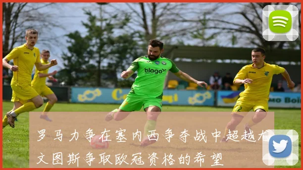 罗马力争在塞内西争夺战中超越尤文图斯争取欧冠资格的希望