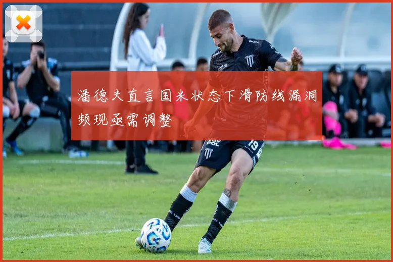 潘德夫直言国米状态下滑防线漏洞频现亟需调整