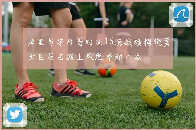 库里与字母哥对决16场战绩揭晓勇士巨星占据上风胜率超六成