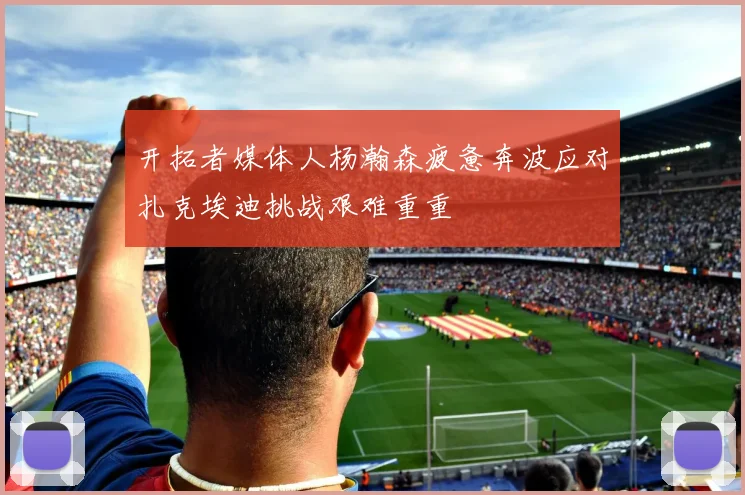 开拓者媒体人杨瀚森疲惫奔波应对扎克埃迪挑战艰难重重