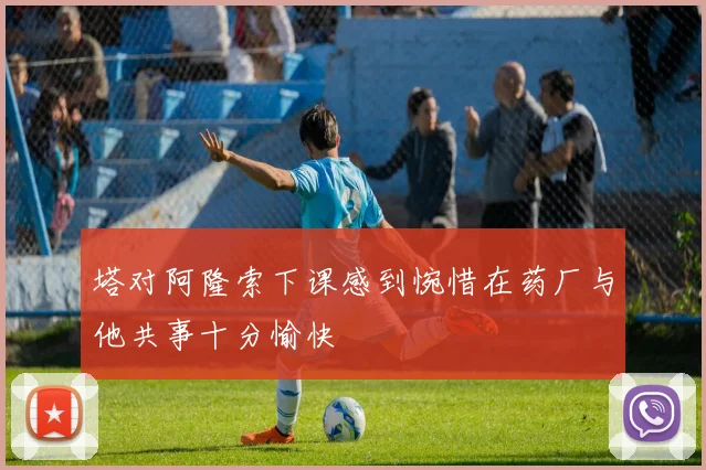 塔对阿隆索下课感到惋惜在药厂与他共事十分愉快
