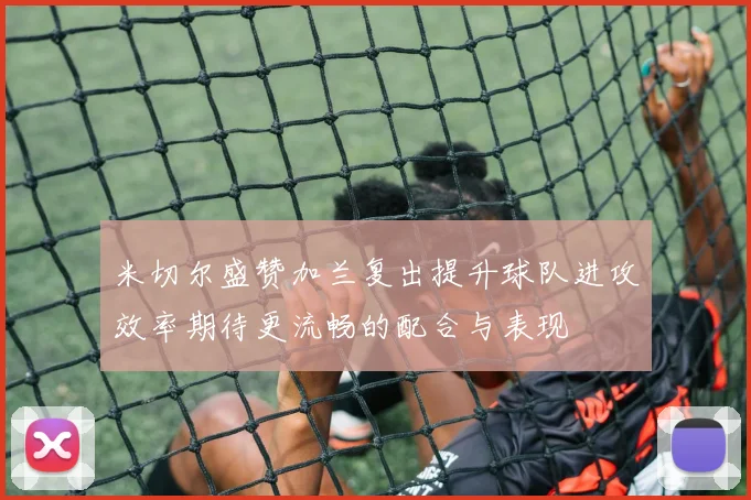 米切尔盛赞加兰复出提升球队进攻效率期待更流畅的配合与表现