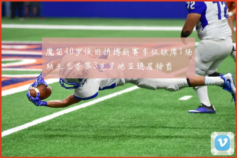 魔笛40岁依旧拼搏新赛季仅缺席1场助米兰夺第3克罗地亚稳居榜首