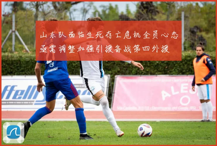 山东队面临生死存亡危机全员心态亟需调整加强引援备战第四外援