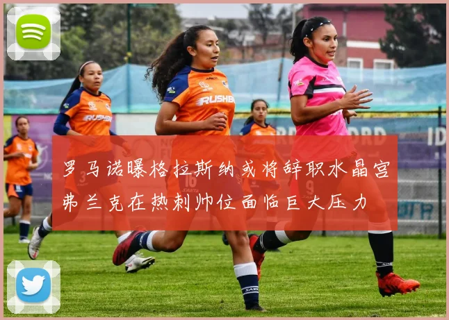 罗马诺曝格拉斯纳或将辞职水晶宫弗兰克在热刺帅位面临巨大压力