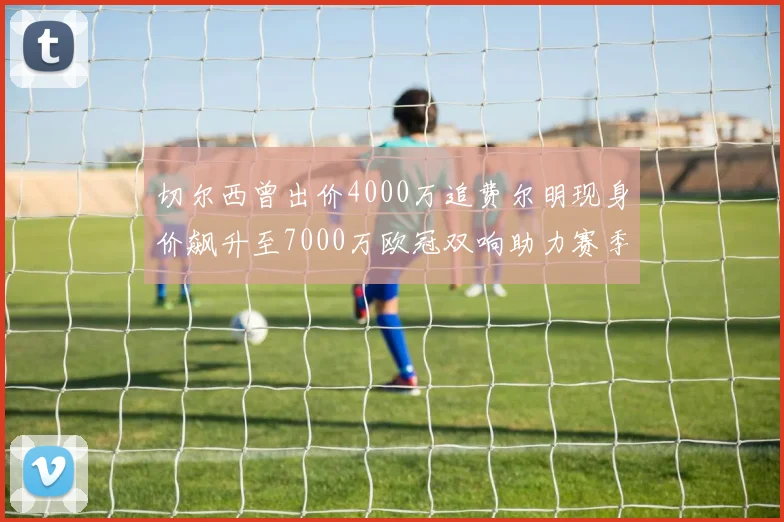 切尔西曾出价4000万追费尔明现身价飙升至7000万欧冠双响助力赛季双10