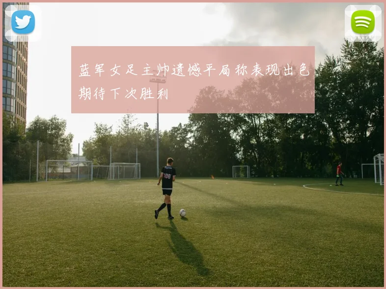 蓝军女足主帅遗憾平局称表现出色期待下次胜利