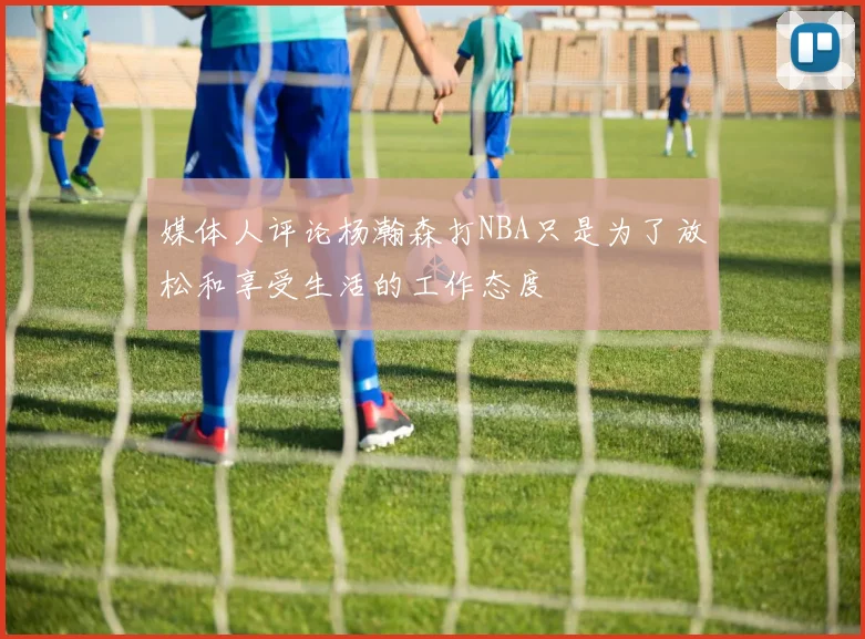 媒体人评论杨瀚森打NBA只是为了放松和享受生活的工作态度