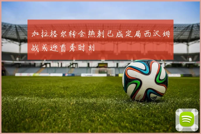 加拉格尔转会热刺已成定局西汉姆战或迎首秀时刻