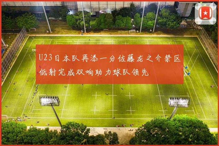 U23日本队再添一分佐藤龙之介禁区低射完成双响助力球队领先
