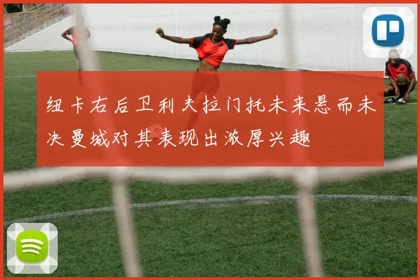 纽卡右后卫利夫拉门托未来悬而未决曼城对其表现出浓厚兴趣