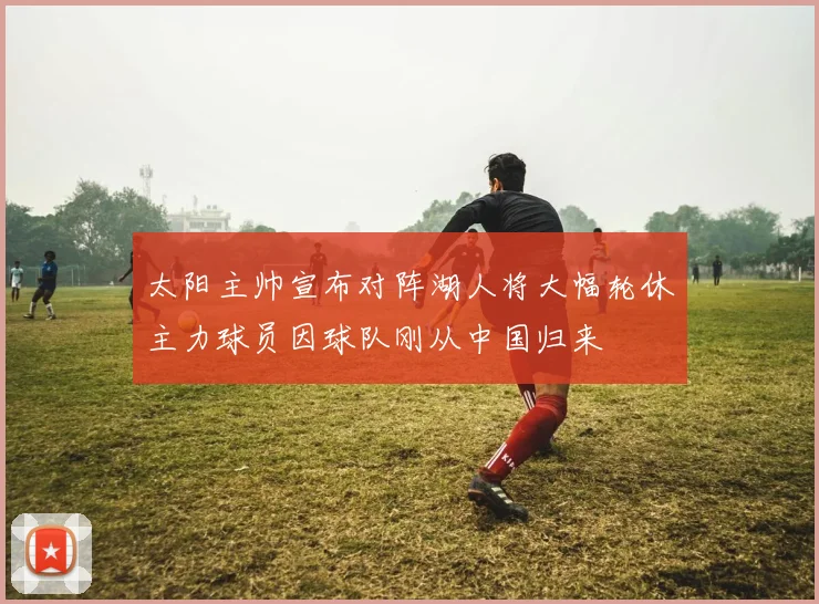 太阳主帅宣布对阵湖人将大幅轮休主力球员因球队刚从中国归来