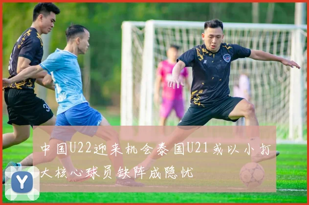 中国U22迎来机会泰国U21或以小打大核心球员缺阵成隐忧