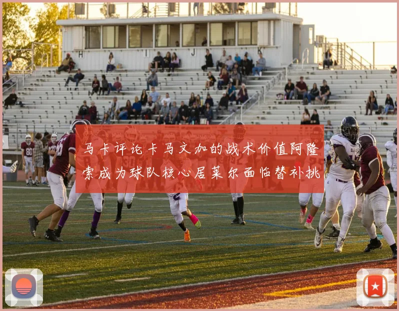 马卡评论卡马文加的战术价值阿隆索成为球队核心居莱尔面临替补挑战