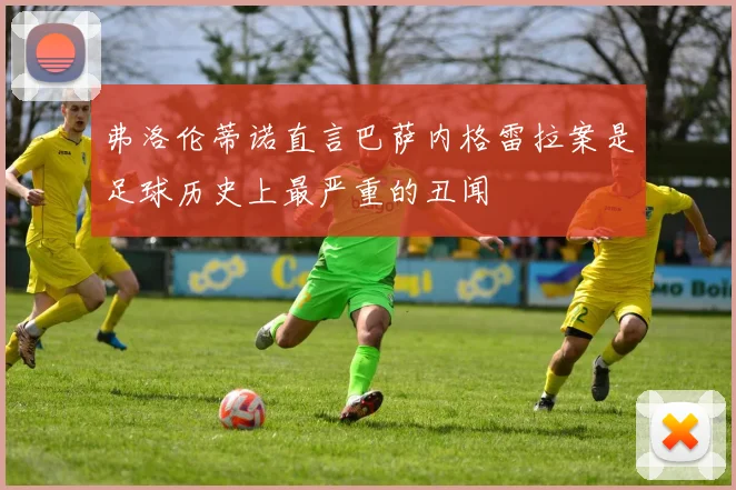 弗洛伦蒂诺直言巴萨内格雷拉案是足球历史上最严重的丑闻